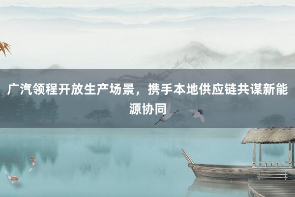 广汽领程开放生产场景，携手本地供应链共谋新能源协同