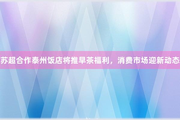 苏超合作泰州饭店将推早茶福利，消费市场迎新动态