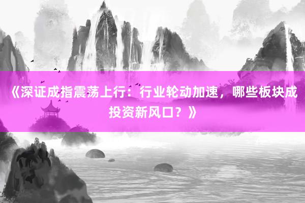 《深证成指震荡上行：行业轮动加速，哪些板块成投资新风口？》