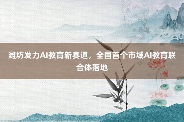 潍坊发力AI教育新赛道，全国首个市域AI教育联合体落地